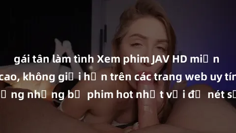 gái tân làm tình Xem phim JAV HD miễn phí chất lượng cao, không giới hạn trên các trang web uy tín. Yên tâm tận hưởng những bộ phim hot nhất với độ nét sắc sảo, đẹp mắt ngay tại nhà. Hãy trải nghiệm n
